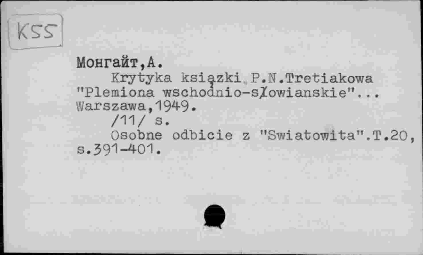 ﻿Монгайт,А.
Krytyka ksiazki P.N.Tretiakowa "Plemiona wschodnio-s/owianskie”. .. Warszawa,1949.
/11/ s.
Osobne odbicie z "Swiatowita”.T.20, s.391-401.